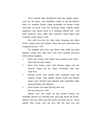 Zat-zat anorganik dapat diklasifikasikan dalam tiga golongan penting :
asam, basa dan garam. Asam didefinisikan sebagai zat yang bila dilarutkan
dalam air, mengalami disosiasi dengan pembentukan ion hidrogen sebagai
satu-satunya ion positif. Asam kuat berdisosiasi hampir sempurna dengan
pengenceran yang sedang, karena itu ia merupakan elektrolit kuat. Asam
lemah berdisosiasi hanya sedikit pada konsentrasi sedang bahkan pada
konsentrasi rendah. (Harjadi, 1990).
Kuat relatif asam dan basa dalam larutan bergantung pada afinitas
mereka terhadap proton yang berlainan. Makin kuat asam, makin lemah basa
konjugatnya.(Keenan, 1994).
Dari kumpulan reaksi kimia yang dikenal relatif sedikit yang dapat
digunakan sebagai dasar untuk titrasi, suatu reaksi memenuhi persyaratan
berikut sebelum digunakan.
1. Reaksi harus berjalan sesuai dengan suatu persamaan reaksi tertentu.
Tidak boleh ada reaksi samping.
2. Reaksi harus berjalan sampai boleh dikatakan lengkap pada titik
ekivalensi. Dengan kata lain, tetapan keseimbangan reaksi harus
sangat besar.
3. Beberapa metode harus tersedia untuk menetapkan kapan titik
ekivalensi tercapai. Suatu inidikator haruslah tersedia atau beberapa
metode secara instrumen dapat digunakan untuk memberitahu analisis
kapan penambahan titran dihentikan.
4. Reaksi berjalan cepat (dalam beberapa menit saja).
(Day dan Underwood, 1999).
Indikator asam basa adalah zat yang berubah warnanya atau
membentuk fluoresen atau kekeruhan pada suatu range (trayek) pH tertentu.
Indikator asam basa terletak pada titik ekivalen dan ukuran dari pH. Zat-zat
indikator dapat berupa asam atau basa, larut dan stabil serta akan
 