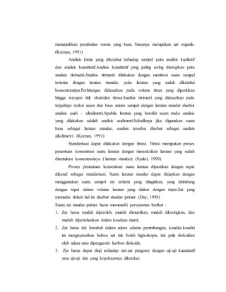 menunjukkan perubahan warna yang kuat, biasanya merupakan zat organik.
(Keenan, 1991)
Analisis kimia yang diketahui terhadap sampel yaitu analisis kualitatif
dan analisis kuantitatif.Analisis kuantitatif yang paling sering diterapkan yaitu
analisis titrimetri.Analisis titrimetri dilakukan dengan menitrasi suatu sampel
tertentu dengan larutan standar, yaitu larutan yang sudah diketahui
konsentrasinya.Perhitungan didasarkan pada volume titran yang diperlukan
hingga tercapai titik ekuivalen titrasi.Analisis titrimetri yang didasarkan pada
terjadinya reaksi asam dan basa antara sampel dengan larutan standar disebut
analisis asidi – alkalimetri.Apabila larutan yang bersifat asam maka analisis
yang dilakukan adalah analisis asidimetri.Sebaliknya jika digunakan suatu
basa sebagai larutan standar, analisis tersebut disebut sebagai analisis
alkalimetri. (Keenan, 1991)
Standarisasi dapat dilakukan dengan titrasi. Titrasi merupakan proses
penentuan konsentrasi suatu larutan dengan mereaksikan larutan yang sudah
ditentukan konsentrasinya ( larutan standar). (Syukri, 1999)
Proses penentuan konsentrasi suatu larutan dipastikan dengan tepat
dikenal sebagai standarisasi. Suatu larutan standar dapat disiapkan dengan
menggunakan suatu sampel zat terlarut yang diinginkan, yang ditimbang
dengan tepat dalam volume larutan yang diukur dengan tepat.Zat yang
memadai dalam hal ini disebut standar primer. (Day, 1998)
Suatu zat standar primer harus memenuhi persyaratan berikut :
1. Zat harus mudah diperoleh, mudah dimurnikan, mudah dikeringkan, dan
mudah dipertahankan dalam keadaan murni.
2. Zat harus tak berubah dalam udara selama penimbangan, kondisi-kondisi
ini mengisyaratkan bahwa zat tak boleh higroskopis, tak pula dioksidasi
oleh udara atau dipengaruhi karbon dioksida.
3. Zat harus dapat diuji terhadap zat-zat pengotor dengan uij-uji kuantitatif
atau uji-uji lain yang kepekaannya diketahui.
 