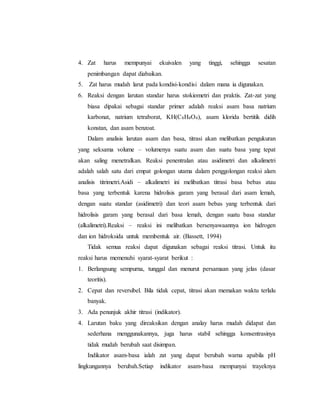 4. Zat harus mempunyai ekuivalen yang tinggi, sehingga sesatan
penimbangan dapat diabaikan.
5. Zat harus mudah larut pada kondisi-kondisi dalam mana ia digunakan.
6. Reaksi dengan larutan standar harus stokiometri dan praktis. Zat-zat yang
biasa dipakai sebagai standar primer adalah reaksi asam basa natrium
karbonat, natrium tetraborat, KH(C8H4O4), asam klorida bertitik didih
konstan, dan asam benzoat.
Dalam analisis larutan asam dan basa, titrasi akan melibatkan pengukuran
yang seksama volume – volumenya suatu asam dan suatu basa yang tepat
akan saling menetralkan. Reaksi penentralan atau asidimetri dan alkalimetri
adalah salah satu dari empat golongan utama dalam penggolongan reaksi alam
analisis titrimetri.Asidi – alkalimetri ini melibatkan titrasi basa bebas atau
basa yang terbentuk karena hidrolisis garam yang berasal dari asam lemah,
dengan suatu standar (asidimetri) dan teori asam bebas yang terbentuk dari
hidrolisis garam yang berasal dari basa lemah, dengan suatu basa standar
(alkalimetri).Reaksi – reaksi ini melibatkan bersenyawaannya ion hidrogen
dan ion hidroksida untuk membentuk air. (Bassett, 1994)
Tidak semua reaksi dapat digunakan sebagai reaksi titrasi. Untuk itu
reaksi harus memenuhi syarat-syarat berikut :
1. Berlangsung sempurna, tunggal dan menurut persamaan yang jelas (dasar
teoritis).
2. Cepat dan reversibel. Bila tidak cepat, titrasi akan memakan waktu terlalu
banyak.
3. Ada penunjuk akhir titrasi (indikator).
4. Larutan baku yang direaksikan dengan analay harus mudah didapat dan
sederhana menggunakannya, juga harus stabil sehingga konsentrasinya
tidak mudah berubah saat disimpan.
Indikator asam-basa ialah zat yang dapat berubah warna apabila pH
lingkungannya berubah.Setiap indikator asam-basa mempunyai trayeknya
 