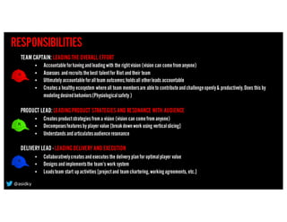 RESPONSIBILITIES
TEAM CAPTAIN: LEADINGTHE OVERALL EFFORT
• Accountableforhavingandleadingwith the rightvision (vision can comefromanyone)
• Assesses andrecruits thebest talentfor Riot andtheir team
• Ultimately accountableforallteam outcomes;holdsall otherleads accountable
• Creates a healthy ecosystem whereall team membersare ableto contributeandchallengeopenly& productively.Does this by
modelingdesiredbehaviors(Physiologicalsafety )
PRODUCT LEAD:LEADINGPRODUCT STRATEGIES AND RESONANCE WITH AUDIENCE
• Creates productstrategies froma vision (vision can comefromanyone)
• Decomposesfeatures by player value [breakdownwork using verticalslicing]
• Understands andarticulatesaudienceresonance
DELIVERY LEAD - LEADINGDELIVERY AND EXECUTION
• Collaborativelycreates andexecutes the delivery planfor optimalplayer value
• Designs andimplementsthe team’s work system
• Leadsteam start upactivities [projectand teamchartering,workingagreements, etc.]
@asidky
 