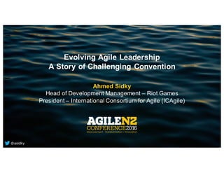 Evolving Agile Leadership
A Story of Challenging Convention
Ahmed Sidky
Head of Development Management – Riot Games
President – International Consortium for Agile (ICAgile)
@asidky
 