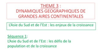 THEME 3 :
DYNAMIQUES GEOGRAPHIQUES DE
GRANDES AIRES CONTINENTALES
L’Asie du Sud et de l’Est : les enjeux de la croissance
Séquence 1:
L’Asie du Sud et de l’Est : les défis de la
population et de la croissance
 