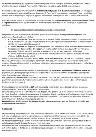 La croissance économique a également permis l’émergence de FTN asiatiques puissantes, dans tous les secteurs
d’activité (Samsung, Ienovo…). Parmi les 500 FTN les plus importantes, plus de 170 sont asiatiques.
L’Asie représente aujourd’hui environ 30 % du PIB mondial et plus de 29 % du commerce mondial. Les principaux
ports mondiaux sont asiatiques (Shanghai, Singapour…). Parmi les 10 premiers ports mondiaux, 7 sont chinois. Les
bourses asiatiques (Shanghai, Singapour…) jouent désormais un rôle important dans la finance internationale.
D’un point de vue spatial, la mondialisation a donné naissance à un espace économique structurant allant de Tokyo
à Singapour et constituant la première façade maritime mondiale animée par des flux majeurs régionaux et
mondiaux.
2) Des inégalités qui se renforcent et des enjeux de développement
Malgré la croissance économique et l’élévation globale du niveau de vie, les inégalités socio-spatiales sont
présentes en Asie, à toutes les échelles :
- A l’échelle continentale, l’Asie reste divisée entre une Asie de l’Est fortement intégrée à la mondialisation et
à l’IDH élevé (Japon…) et une Asie continentale et du Sud qui profite moins des effets de la mondialisation et
où l’IDH est encore faible (Bangladesh…).
- A l’échelle des Etats, les inégalités de développement sont importantes entre les littoraux et l’intérieur des
terres (gradient décroissant de développement vers l’ouest en Chine…), mais aussi entre les villes et les
campagnes. En Inde, près de la moitié de la population vit encore avec moins de 2 dollars/jour.
- A l’échelle locale, les inégalités socio-spatiales sont très importantes dans les villes, surtout dans celles
d’Asie du Sud (Bombay, Karachi…).
Même si l’extrême pauvreté recule fortement, l’écart entre pauvres et riches s’accroit. Alors que l’Asie compte
toujours 2,2 milliards de pauvres (soit plus de la moitié de la population et 70 % de la population mondiale en
situation d’insécurité alimentaire), le nombre de milliardaires a considérablement augmenté (environ 1 milliardaire
sur 4 est asiatique).
Cette inégale répartition de la croissance économique aggrave les tensions sociales pour l’accès aux ressources
(logement, eau, terres agricoles) surtout dans un contexte où les densités sont très élevées et où les inégalités
socio-économiques sont très marquées.
Elle aggrave aussi la vulnérabilité (capacité d’une société à faire face, plus ou moins efficacement à un risque) des
populations aux risques naturels (inondations, séismes, tsunamis, submersion marine …) ou technologiques
(pollutions, marées noires…).
L’Asie est également confronté à un défi environnemental important en raison des dégradations causées par
l’industrialisation, l’agriculture commerciale, l’urbanisation.
La Chine est aujourd’hui le 1er émetteur mondial de gaz à effet de serre (25 % des émissions mondiales). La culture
de l’huile de palme en Indonésie provoque une déforestation désastreuse. La désertification progresse en Chine. La
pollution des sols et des cours d’eau est généralisée (Inde, Bangladesh…). Au Japon, c’est la situation autour de la
centrale nucléaire de Fukushima qui pose problème.
Les principes du développement durable ont du mal à s’imposer dans des pays qui donnent la priorité à leur
développement économique.
Conclusion :
Le poids démographique et la croissance économique de l’Asie du Sud et de l’Est constituent à la fois un atout et un
défi pour son développement. La croissance des populations nourrit la croissance économique mais génère de
nouveaux besoins très inégalement satisfaits en raison de l’accroissement des écarts de richesse.
La croissance économique a permis de faire reculer l’extrême pauvreté mais a accentué les inégalités à toutes les
échelles et contribué à dégrader fortement l’environnement.
Mettre la croissance économique au service d’un développement durable pour les populations constitue un réel
défi en Asie du Sud et de l’Est car le pilier économique est largement privilégié, au détriment des piliers sociaux et
environnementaux.
 