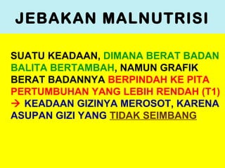 JEBAKAN MALNUTRISI
SUATU KEADAAN, DIMANA BERAT BADAN
BALITA BERTAMBAH, NAMUN GRAFIK
BERAT BADANNYA BERPINDAH KE PITA
PERTUMBUHAN YANG LEBIH RENDAH (T1)
 KEADAAN GIZINYA MEROSOT, KARENA
ASUPAN GIZI YANG TIDAK SEIMBANG
 