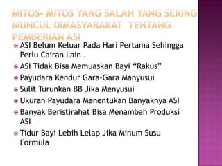 Mitos- mitos yang salah yang seringmunculdimasyarakattentangpemberian ASI ASI BelumKeluarPadaHariPertamaSehinggaPerluCairanLain .ASI TidakBisaMemuaskanBayi “Rakus”PayudaraKendurGara-GaraManyusuiSulitTurunkan BB JikaMenyusuiUkuranPayudaraMenentukanBanyaknya ASIBanyakBeristirahatBisaMenambahProduksi ASITidurBayiLebihLelapJikaMinumSusu Formula