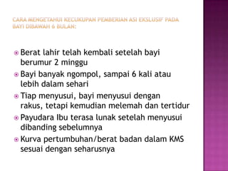 Cara mengetahuikecukupanpemberian ASI Ekslusifpadabayidibawah 6 bulan:Beratlahirtelahkembalisetelahbayiberumur 2 mingguBayibanyakngompol, sampai 6 kali ataulebihdalamsehariTiapmenyusui, bayimenyusuidenganrakus, tetapikemudianmelemahdantertidurPayudaraIbuterasalunaksetelahmenyusuidibandingsebelumnyaKurvapertumbuhan/beratbadandalam KMS sesuaidenganseharusnya