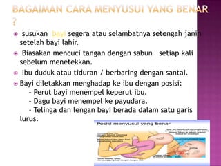 Bagaimancaramenyusui yang benar ?susukanbayisegeraatauselambatnyasetengahjaninsetelahbayilahir. Biasakanmencucitangandengansabunsetiap kali sebelummenetekkan.Ibududukatautiduran / berbaringdengansantai.Bayidiletakkanmenghadapkeibudenganposisi:    - Perutbayimenempelkeperutibu.    - Dagubayimenempelkepayudara.    - Telingadanlenganbayiberadadalamsatugarislurus.    