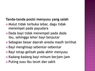 Tanda-tandaposisimenyusu yang salahMuluttidakterbukalebar, dagutidakmenempelpadapayudaraDada bayitidakmenempelpada dada ibu, sehinggaleherbayiberputarSebagianbesardaerah areola masihterlihatBayimenghisapsebentar-sebentarBayitetapgelisahpadaakhirmenyusuKadang-kadangbayiminumberjam-jamPutingsusuibulecetdansakit