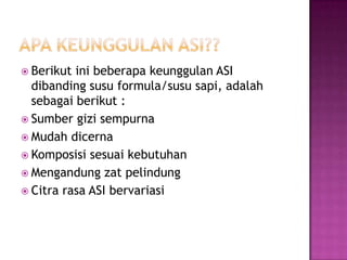 ApaKeunggulan ASI??Berikutinibeberapakeunggulan ASI dibandingsusu formula/sususapi, adalahsebagaiberikut :SumbergizisempurnaMudahdicernaKomposisisesuaikebutuhanMengandungzatpelindungCitra rasa ASI bervariasi