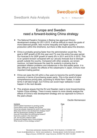 Swedbank Asia Analysis                                                      No. 13         16 March 2011




                      Europe and Sweden
             need a forward-looking China strategy
•   The National People’s Congress in Beijing has approved China’s
    development strategy for 2011-2015. It will be difficult to reach the goals of
    more balanced growth, less income inequality and higher quality in
    production within this timeframe, but there is little doubt about the direction.

•   China is probably growing faster than the administration would like. The
    goal is GDP growth of 8% this year and 7% over the entire five-year period.
    Our forecast is for GDP growth of nearly 9% in 2011 and 8.5% in 2012. This
    is an upward revision compared with our January forecast due to stronger
    growth outside the country. Compared with other analysts, we remain
    cautious, not least because the need for austerity is growing due to
    persistent inflation problems and imbalances in the real estate sector. It is
    also difficult to assess the effects of the catastrophe in Japan, China's most
    important trading partner.

•   China can pass the US within a few years to become the world's largest
    economy in terms of purchasing power parity. This is the result of more
    comprehensive pricing data, according to World Penn Tables. In dollar
    terms it will take longer, but if China can avoid major setbacks it could
    happen in the next decade.

•   This analysis argues that the EU and Sweden need a more forward-looking,
    holistic China strategy. There is every reason to more closely analyse the
    effects of China’s new development strategy and our approach to China in
    the years ahead.

                                                                                     Cecilia Hermansson
Contents                                                                  Page
China’s global importance is growing quickly                               2
China means more to Sweden and Europe                                      3
China has already impacted the world in various ways                       4
What does China’s new development strategy mean?                           5
Will the development strategy be realised?                                 7
How will China affect the world going forward?                             8
Economic outlook in the short term                                         9
US- and EU-Sino relations differ                                          10
Europe and Sweden lack a China strategy                                   11
What should a China strategy contain?                                     11




                  Ekonomiska sekretariatet, Swedbank AB (publ), 105 34 Stockholm, tfn 08-5859 1000
    E-post: ek.sekr@swedbank.se Internet: www.swedbank.se Ansvarig utgivare: Cecilia Hermansson, 08-5859 7720.
                  Magnus Alvesson, 08-5859 3341, Jörgen Kennemar, 08-5859 7730, ISSN 1103-4897
 