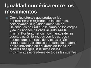 Igualdad numérica entre los
movimientos
 Como los efectos que producen las
operaciones se registran en las cuentas,
conservando la igualdad numérica del
Balance, es natural que la suma de los cargos
y de los abonos de cada asiento sea la
misma. Por tanto, si los movimientos de las
cuentas están formados con los cargos y
abonos que han recibido, y éstos están
compensados, es lógico que también la suma
de los movimientos deudores de todas las
cuentas sea igual a la suma de los
movimientos acreedores de todas las cuentas.
 