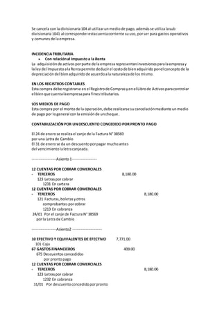 Se cancela conla divisionaria104 al utilizarunmediode pago,ademásse utilizalasub
divisionaria1041 al corresponderestacuentacorriente suuso,porser para gastos operativos
y comunesde laempresa.
INCIDENCIATRIBUTARIA
 Con relaciónal Impuestoa la Renta
La adquisiciónde activosporparte de laempresarepresentaninversionesparalaempresay
la leydel ImpuestoalaRentapermite deducirel costode bienadquirido porel conceptode la
depreciacióndel bienadquiridode acuerdoalanaturalezade losmismo.
EN LOS REGISTROS CONTABLES
Esta compra debe registrarse enel Registrode Comprasyenel Librode Activosparacontrolar
el bienque cuentalaempresapara finestributarios.
LOS MEDIOS DE PAGO
Esta compra por el montode la operación,debe realizarse sucancelaciónmediante unmedio
de pago por logeneral conla emisiónde uncheque.
CONTABILIZACIÓNPOR UNDESCUENTO CONCEDIDO POR PRONTO PAGO
El 24 de enerose realizael canje de la Factura N°38569
por una Letrade Cambio
El 31 de enerose da un descuentoporpagar muchoantes
del vencimientolaletracanjeada.
-------------------Asiento1-------------------
12 CUENTAS POR COBRAR COMERCIALES
- TERCEROS 8,180.00
123 Letraspor cobrar
1231 En cartera
12 CUENTAS POR COBRAR COMERCIALES
- TERCEROS 8,180.00
121 Facturas,boletasyotros
comprobantesporcobrar
1213 En cobranza
24/01 Por el canje de Factura N°38569
porla Letra de Cambio
-------------------Asiento2 -----------------------
10 EFECTIVO Y EQUIVALENTES DE EFECTIVO 7,771.00
101 Caja
67 GASTOS FINANCIEROS 409.00
675 Descuentosconcedidos
por prontopago
12 CUENTAS POR COBRAR COMERCIALES
- TERCEROS 8,180.00
123 Letraspor cobrar
1232 En cobranza
31/01 Por descuentoconcedidoporpronto
 