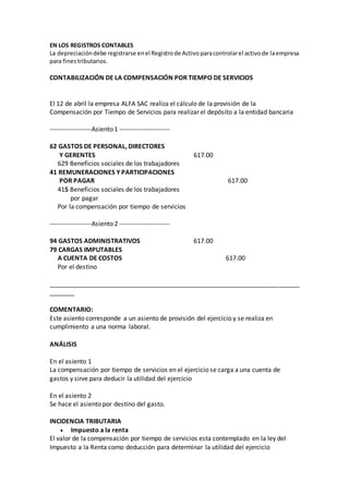 EN LOS REGISTROS CONTABLES
La depreciacióndebe registrarse enel Registrode Activo paracontrolarel activode laempresa
para finestributarios.
CONTABILIZACIÓN DE LA COMPENSACIÓN POR TIEMPO DE SERVICIOS
El 12 de abril la empresa ALFA SAC realiza el cálculo de la provisión de la
Compensación por Tiempo de Servicios para realizar el depósito a la entidad bancaria
-------------------Asiento 1 -----------------------
62 GASTOS DE PERSONAL, DIRECTORES
Y GERENTES 617.00
629 Beneficios sociales de los trabajadores
41 REMUNERACIONES Y PARTICIPACIONES
POR PAGAR 617.00
415 Beneficios sociales de los trabajadores
por pagar
Por la compensación por tiempo de servicios
-------------------Asiento 2 -----------------------
94 GASTOS ADMINISTRATIVOS 617.00
79 CARGAS IMPUTABLES
A CUENTA DE COSTOS 617.00
Por el destino
_______________________________________________________________________
_______
COMENTARIO:
Este asiento corresponde a un asiento de provisión del ejercicio y se realiza en
cumplimiento a una norma laboral.
ANÁLISIS
En el asiento 1
La compensación por tiempo de servicios en el ejercicio se carga a una cuenta de
gastos y sirve para deducir la utilidad del ejercicio
En el asiento 2
Se hace el asiento por destino del gasto.
INCIDENCIA TRIBUTARIA
 Impuesto a la renta
El valor de la compensación por tiempo de servicios esta contemplado en la ley del
Impuesto a la Renta como deducción para determinar la utilidad del ejercicio
 