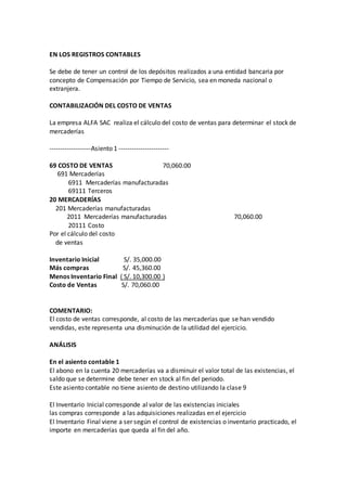 EN LOS REGISTROS CONTABLES
Se debe de tener un control de los depósitos realizados a una entidad bancaria por
concepto de Compensación por Tiempo de Servicio, sea en moneda nacional o
extranjera.
CONTABILIZACIÓN DEL COSTO DE VENTAS
La empresa ALFA SAC realiza el cálculo del costo de ventas para determinar el stock de
mercaderías
-------------------Asiento 1 -----------------------
69 COSTO DE VENTAS 70,060.00
691 Mercaderías
6911 Mercaderías manufacturadas
69111 Terceros
20 MERCADERÍAS
201 Mercaderías manufacturadas
2011 Mercaderías manufacturadas 70,060.00
20111 Costo
Por el cálculo del costo
de ventas
Inventario Inicial S/. 35,000.00
Más compras S/. 45,360.00
Menos Inventario Final ( S/. 10,300.00 )
Costo de Ventas S/. 70,060.00
COMENTARIO:
El costo de ventas corresponde, al costo de las mercaderías que se han vendido
vendidas, este representa una disminución de la utilidad del ejercicio.
ANÁLISIS
En el asiento contable 1
El abono en la cuenta 20 mercaderías va a disminuir el valor total de las existencias, el
saldo que se determine debe tener en stock al fin del periodo.
Este asiento contable no tiene asiento de destino utilizando la clase 9
El Inventario Inicial corresponde al valor de las existencias iniciales
las compras corresponde a las adquisiciones realizadas en el ejercicio
El Inventario Final viene a ser según el control de existencias o inventario practicado, el
importe en mercaderías que queda al fin del año.
 