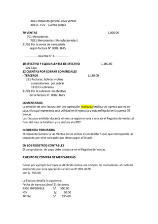 4011 Impuesto general a las ventas
40111 I GV - Cuenta propia
70 VENTAS 1,000.00
701 Mercaderías
7011 Mercaderías (Manufacturadas)
21/01 Por la venta de mercadería
según factura N° 0002-3675
------------- Asiento N° 2--------------
10 EFECTIVO Y EQUIVALENTES DE EFECTIVO 1,180.00
101 Caja
12 CUENTAS POR COBRAR COMERCIALES
- TERCEROS 1,180.00
121 Facturas, boletas y otros
comprobantes por cobrar
1213 En cobranza
21/01 Por la cobranza en efectivo
de la factura N° 0002-3675
COMENTARIOS
La emisión de una factura por una operación realizada implica un ingreso que es en
caja, y la cual representa una utilidad en el ejercicio y esta reflejada en la cuenta 70
Ventas
Las facturas emitidas durante el mes se registran una a una en el Registro de ventas al
final del mes se totalizan y se declara via PDT
INCIDENCIA TRIBUTARIA
El Impuesto General a las Ventas de las ventas es un debito fiscal, que corresponde al
impuesto por este concepto que debe pagar al Estado
EN LOS REGISTROS CONTABLES
El comprobante de pago debe anotarse en el Registro de Ventas.
ASIENTO DE COMPRA DE MERCADERÍAS
Como por ejemplo la Empresa ALFA SA realiza una compra de mercaderías al contado
emitiendo por esta operación la factura N° 001-4678
por S/. 595.00
La Factura detalla lo siguiente:
Fecha de transacción el 21 de enero
BASE IMPONIBLE S/. 500.00
IGV S/. 90.00
TOTAL S/. 595.00
 