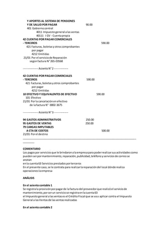 Y APORTES AL SISTEMA DE PENSIONES
Y DE SALUD POR PAGAR 90.00
401 Gobiernocentral
4011 Impuestogeneral alasventas
40111 I GV - Cuentapropia
42 CUENTAS POR PAGAR COMERCIALES
- TERCEROS 590.00
421 Facturas, boletasyotroscomprobantes
por pagar
4212 Emitidas
21/01 Por el serviciode Reparación
segúnfactura N°265-03568
---------------- AsientoN°2---------------
42 CUENTAS POR PAGAR COMERCIALES
- TERCEROS 590.00
421 Facturas,boletasyotros comprobantes
por pagar
4212 Emitidas
10 EFECTIVO Y EQUIVALENTES DE EFECTIVO 590.00
101 Efectivo
21/01 Porla cancelaciónenefectivo
de lafactura N° 0002-3675
---------------- AsientoN°3---------------
94 GASTOS ADMINISTRATIVOS 250.00
95 GASTOS DE VENTAS 250.00
79 CARGAS IMPUTABLES
A CTA DE COSTOS 500.00
21/01 Porel destino
_____________________________________________________________________________
________
COMENTARIO
Los pagospor serviciosque le brindaronalaempresapara poderrealizarsusactividadescomo
puedenserpormantenimiento,reparación,publicidad,teléfonoyserviciosde correose
anotan
enla cuenta63 Serviciosprestadosporterceros
En el presente caso,se le contrata para realizarlareparacióndel local dónde realiza
operacioneslaempresa
ANÁLISIS
En el asientocontable 1
Se registrala provisiónporpagarde lafactura del proveedorque realizóel serviciode
mantenimiento,porserun serviciose registraenlacuenta63
el Impuestogeneral alasventasesel CréditoFiscal que se vaa aplicar contra el Impuesto
General a lasVentasde lasventasrealizadas
En el asientocontable 2
 