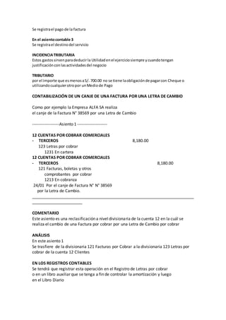 Se registrael pago de la factura
En el asientocontable 3
Se registrael destinodel servicio
INCIDENCIATRIBUTARIA
Estos gastossirvenparadeducir la Utilidadenel ejerciciosiempre ycuandotengan
justificaciónconlasactividadesdel negocio
TRIBUTARIO
por el importe que esmenosaS/. 700.00 no se tiene laobligaciónde pagarcon Cheque o
utilizandocualquierotropor unMediode Pago
CONTABILIZACIÓN DE UN CANJE DE UNA FACTURA POR UNA LETRA DE CAMBIO
Como por ejemplo la Empresa ALFA SA realiza
el canje de la Factura N° 38569 por una Letra de Cambio
-------------------Asiento 1 ---------------------
12 CUENTAS POR COBRAR COMERCIALES
- TERCEROS 8,180.00
123 Letras por cobrar
1231 En cartera
12 CUENTAS POR COBRAR COMERCIALES
- TERCEROS 8,180.00
121 Facturas, boletas y otros
comprobantes por cobrar
1213 En cobranza
24/01 Por el canje de Factura N° N° 38569
por la Letra de Cambio.
_______________________________________________________________________
______________________
COMENTARIO
Este asiento es una reclasificación a nivel divisionaria de la cuenta 12 en la cuál se
realiza el cambio de una Factura por cobrar por una Letra de Cambio por cobrar
ANÁLISIS
En este asiento 1
Se trasfiere de la divisionaria 121 Facturas por Cobrar a la divisionaria 123 Letras por
cobrar de la cuenta 12 Clientes
EN LOS REGISTROS CONTABLES
Se tendrá que registrar esta operación en el Registro de Letras por cobrar
o en un libro auxiliar que se tenga a fin de controlar la amortización y luego
en el Libro Diario
 