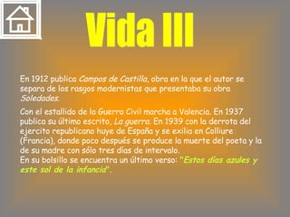 Vida III En 1912 publica  Campos de Castilla , obra en la que el autor se separa de los rasgos modernistas que presentaba su obra  Soledades. Con el estallido de la Guerra Civil marcha a Valencia. En 1937 publica su último escrito,  La guerra . En 1939 con la derrota del ejercito republicano huye de España y se exilia en Colliure (Francia), donde poco después se produce la muerte del poeta y la de su madre con sólo tres días de intervalo.  En su bolsillo se encuentra un último verso:  " Estos días azules y este sol de la infancia ". 