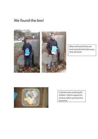 We found the box!
When we found thebox we
tooksome photosto show you
what we found.
In theboxwere small toysfor
children. I didn't imagine this
content, before we found this
Geocache.
 