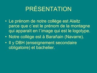 PRÉSENTATION Le prénom de notre collège est Alaitz parce que c´est le prénom de la montagne qui apparaìt en l´image qui est le logotype. Notre collège est à Barañain (Navarre).  Il y DBH (enseignement secondaire obligatoire) et bachelier. 