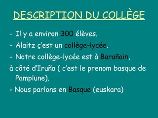 DESCRIPTION DU COLLÈGE Il y a environ  300  élèves. Alaitz ç’est un  collège-lycée . Notre collège-lycée est à  Barañain , à côté d’Iruña ( c’est le prenom basque de Pamplune). - Nous parlons en  Basque  (euskara) 