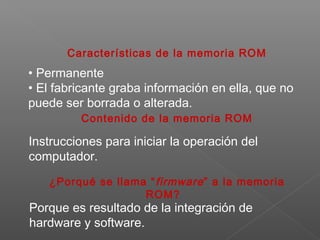 Características de la memoria ROM
• Permanente
• El fabricante graba información en ella, que no
puede ser borrada o alterada.
Contenido de la memoria ROM
Instrucciones para iniciar la operación del
computador.
¿Porqué se llama “firmware” a la memoria
ROM?
Porque es resultado de la integración de
hardware y software.
 