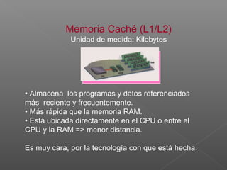 Memoria Caché (L1/L2)
Unidad de medida: Kilobytes
• Almacena los programas y datos referenciados
más reciente y frecuentemente.
• Más rápida que la memoria RAM.
• Está ubicada directamente en el CPU o entre el
CPU y la RAM => menor distancia.
Es muy cara, por la tecnología con que está hecha.
 