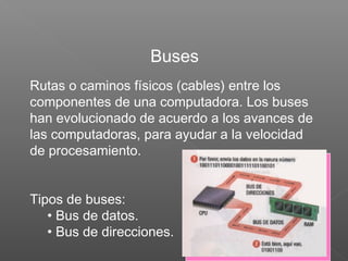 Rutas o caminos físicos (cables) entre los
componentes de una computadora. Los buses
han evolucionado de acuerdo a los avances de
las computadoras, para ayudar a la velocidad
de procesamiento.
Tipos de buses:
• Bus de datos.
• Bus de direcciones.
Buses
 
