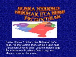 Euskal Herriak 7 hiriburu ditu: Nafarroan Iruña
dago, Araban Gasteiz dago, Bizkaian Bilbo dago,
Gipuzkoan Donostia dago, Lapurdin Baiona dago
Behe-Nafarroan Donibarre Garazi dago eta
Maulen Lestarren Zuberoan.

 