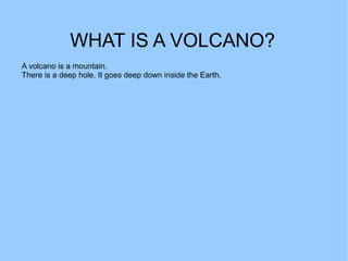 WHAT IS A VOLCANO?
A volcano is a mountain.
There is a deep hole. It goes deep down inside the Earth.
 