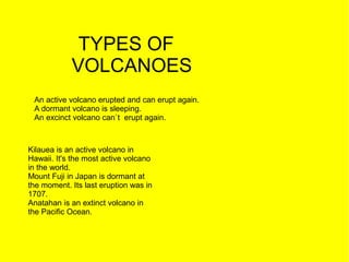 TYPES OF
            VOLCANOES
 An active volcano erupted and can erupt again.
 A dormant volcano is sleeping.
 An excinct volcano can`t erupt again.



Kilauea is an active volcano in
Hawaii. It's the most active volcano
in the world.
Mount Fuji in Japan is dormant at
the moment. Its last eruption was in
1707.
Anatahan is an extinct volcano in
the Pacific Ocean.
 