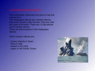 VOLCANOES UNDER THE SEA

The underwater volcanoes can grow so big that
islands form.
The Galapagos islands are volcanic islands,
they were formed under the sea. They are near
the coast of Ecuador. There are 13 big islands
and 6 smaller islands.
There are still eruptions in the Galapagos
islands.

Other volcanic islands are:

- Canary Islands in Spain
- Sicily in Italy
- Hawaii in the USA
- Japan in the Pacific Ocean
 