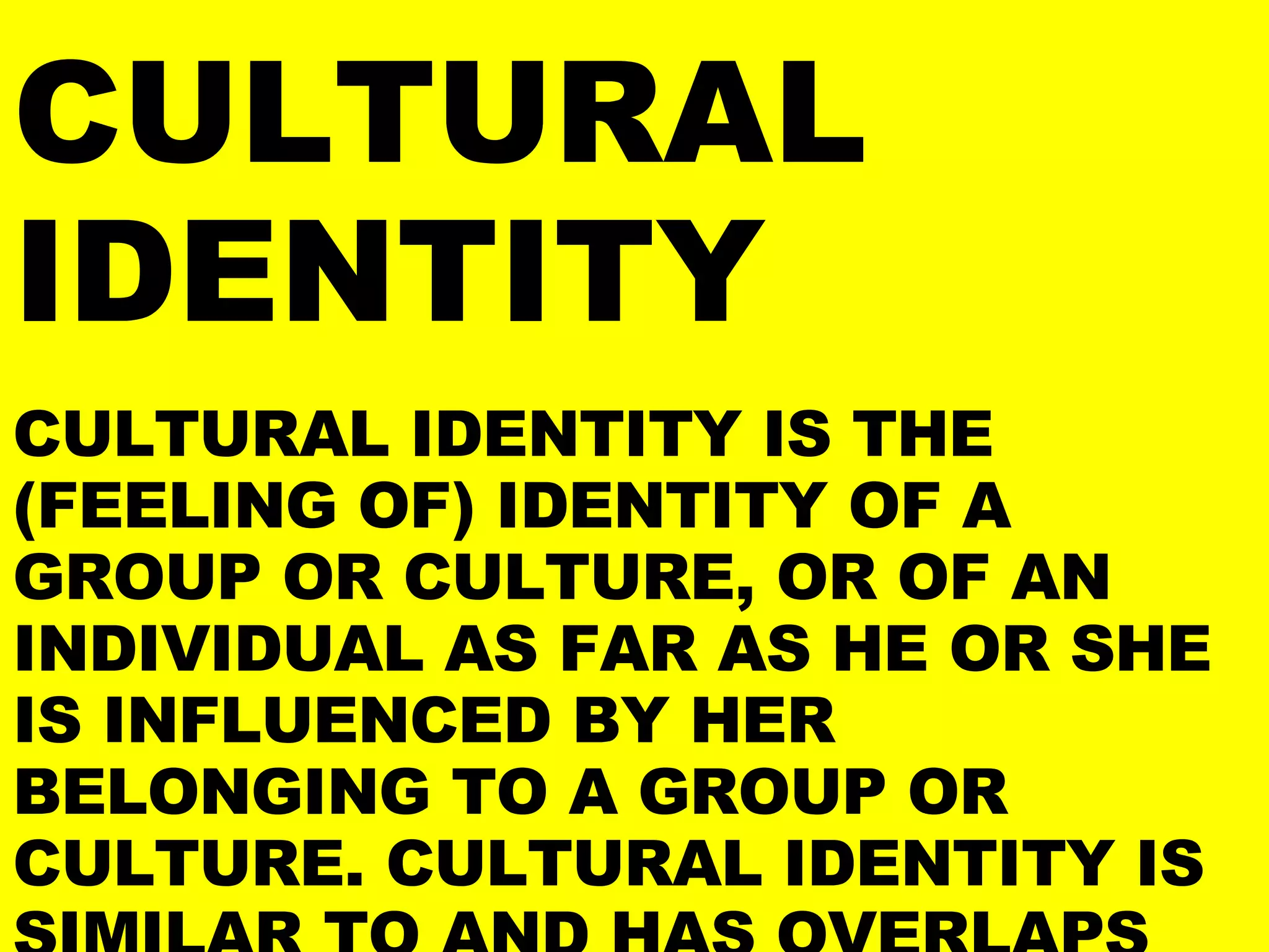 CULTURAL IDENTITY CULTURAL IDENTITY IS THE (FEELING OF) IDENTITY OF A GROUP OR CULTURE, OR OF AN INDIVIDUAL AS FAR AS HE OR SHE IS INFLUENCED BY HER BELONGING TO A GROUP OR CULTURE. CULTURAL IDENTITY IS SIMILAR TO AND HAS OVERLAPS WITH, BUT IS NOT SYNONYMOUS WITH, IDENTITY POLITICS. 