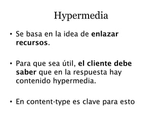 Hypermedia
• Se basa en la idea de enlazar
  recursos.

• Para que sea útil, el cliente debe
  saber que en la respuesta hay
  contenido hypermedia.

• En content-type es clave para esto
 