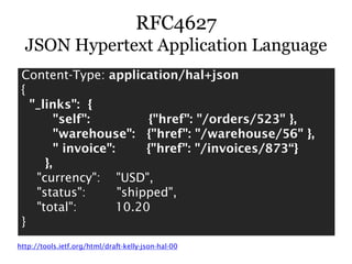 RFC4627
  JSON Hypertext Application Language
 Content-Type: application/hal+json
 {
   "_links": {
         "self":          {"href": "/orders/523" },
         "warehouse": {"href": "/warehouse/56" },
         " invoice":      {"href": "/invoices/873“}
      },
    "currency": "USD",
    "status":        "shipped",
    "total":         10.20
 }
http://tools.ietf.org/html/draft-kelly-json-hal-00
 