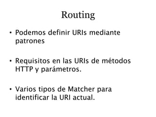 Routing
• Podemos definir URIs mediante
  patrones

• Requisitos en las URIs de métodos
  HTTP y parámetros.

• Varios tipos de Matcher para
  identificar la URI actual.
 