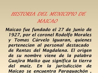 HISTORIA DEL MUNICIPIO DE
           MAICAO
Maicao fue fundado el 27 de Junio de
 1927, por el coronel Rodolfo Morales
 y Tomas Cúrvelo Iguaran, quienes
 pertenecían al personal destacado
 de Rentas del Magdalena. El origen
 de su nombre viene de la palabra
 Guajira Maiko que significa la tierra
 del maíz. En la jurisdicción de
 Maicao se encuentra Paraguachón ,
 