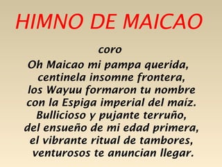 HIMNO DE MAICAO
                coro
 Oh Maicao mi pampa querida,
    centinela insomne frontera,
 los Wayuu formaron tu nombre
con la Espiga imperial del maíz.
   Bullicioso y pujante terruño,
del ensueño de mi edad primera,
  el vibrante ritual de tambores,
  venturosos te anuncian llegar.
 