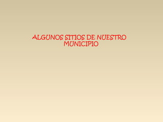 ALGUNOS SITIOS DE NUESTRO
       MUNICIPIO
 