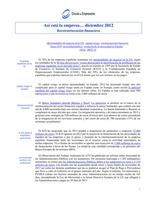 Así está la empresa… diciembre 2012
                                        Reestructuración financiera


                              Oportunidades de negocio en la UE; capital riesgo; reestructuración bancaria;
                                líneas ICO; morosidad pública; evolución de la morosidad en España;
                                                            OPAs; IBEX-34



  Empresas
                       El 70% de las empresas españolas aumentan sus oportunidades de negocio en la UE, según
españolas en la     los resultados de la XI fase del proyecto “Línea abierta para la identificación de problemas de las
     UE             empresas españolas en el mercado único”, puesto en marcha en 1993 por la Secretaría de Estado
                    de Comercio, el Instituto de Comercio Exterior (ICEX) y la Confederación Española de
                    Organizaciones Empresariales (CEOE). Más del 50% de los obstáculos de las empresas
                    españolas que exportan mercancías en la UE tienen que ver con retrasos en los pagos.


                       El capital riesgo ve pocas oportunidades en España. 2012 ha terminado siendo otro año
Capital riesgo en
                    complicado para el capital riesgo tanto en España como en Europa, como revela la patronal
    España
                    española del capital riesgo Ascri en sus últimas cifras. En España se han realizado unas 900
                    operaciones y una inversión en torno a los 2.000 millones de euros.


                       El Banco Santander absorbe Banesto y Banif. La operación se produce en el marco de la
Reestructuración    reestructuración del sector financiero español y refuerza la marca Santander, que contará con una
   bancaria
                    red de 4.000 sucursales bajo una misma identidad corporativa. La fusión Santander y Banesto se
                    completará en mayo del año que viene. La integración operativa y de marca terminará en 2013 y
                    generará unas sinergias de 520 millones de euros al tercer año. Los ahorros de costes procederán
                    de la integración de los servicios centrales y del cierre de cerca de 700 sucursales (15% de las
                    existentes actualmente).


                       El ICO ha anunciado que en 2013 pondrá a disposición de autónomos y empresas 22.000
  El ICO apoya a
   empresas y
                    millones de euros. El ICO apuesta en 2013 por la mejora de la financiación de las necesidades de
   autónomos        liquidez de las empresas y por el apoyo y fomento de la internacionalización de la empresa
                    española, financiando tanto las inversiones en el exterior como la actividad exportadora de
                    dichas empresas. Ya a finales de noviembre se aprobó una inyección de 1.000 millones de euros
                    de financiación a favor de las Pymes. La mitad de esta cantidad corresponde a un préstamo del
                    Banco Europeo de Inversiones (BEI).

                        El Observatorio del Trabajo Autónomo de ATA ha publicado un informe sobre morosidad de
  La morosidad
   pública y los
                    las Administraciones Públicas con los autónomos. De encuestas realizadas a 1.303 trabajadores
   autónomos        autónomos se extrae que las Administraciones Públicas deben a los autónomos en torno a 5.510
                    millones de euros. Las deudas son las acumuladas desde enero y hasta finales de noviembre de
                    2012 así como las facturas pendientes que no se pudieron acoger al Plan de Pago a Proveedores
                    que llevo a cabo el Gobierno en el primer semestre del año. Según el informe, los autónomos y
                    PYMES cobran sus facturas atrasadas de estas Administraciones en un tiempo medio de 163
                    días, incumpliendo la Ley de Morosidad y la futura Directiva Europea de la UE que obligará a
                    las Administraciones a pagar en 30 días en 2013.


                                                                                                                     1
 