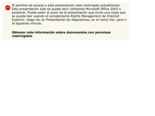 El permiso de acceso a esta presentación está restringido actualmente. Esta presentación sólo se puede abrir utilizando Microsoft Office 2003 o posterior. Puede pedir al autor de la presentación que envíe una copia que se pueda leer usando el complemento Rights Management de Internet Explorer. Haga clic en Presentación de diapositivas, en el menú Ver, para ir al siguiente vínculo. Obtener más información sobre documentos con permisos restringidos 