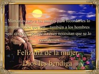Mándales esto a tus amigas para recordarles lo
 maravillosas que son... también a los hombres
que conoces, porque a veces necesitan que se lo
                  recordemos.


     Feliz dia de la mujer.
       Dios les bendiga
 