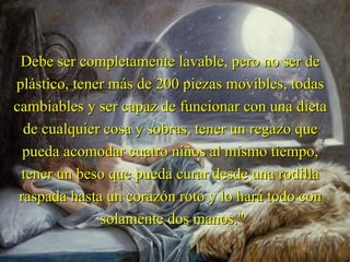 Debe ser completamente lavable, pero no ser de
plástico, tener más de 200 piezas movibles, todas
cambiables y ser capaz de funcionar con una dieta
  de cualquier cosa y sobras, tener un regazo que
  pueda acomodar cuatro niños al mismo tiempo,
 tener un beso que pueda curar desde una rodilla
 raspada hasta un corazón roto y lo hará todo con
              solamente dos manos."
 