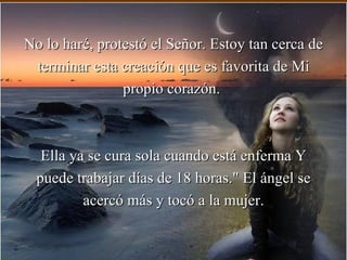 No lo haré, protestó el Señor. Estoy tan cerca de
 terminar esta creación que es favorita de Mi
                propio corazón.



   Ella ya se cura sola cuando está enferma Y
  puede trabajar días de 18 horas." El ángel se
          acercó más y tocó a la mujer.
 