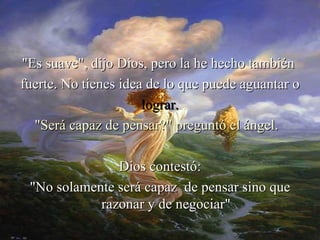 "Pero la has hecho tan suave, Señor
"Es suave", dijo Dios, pero la he hecho también
fuerte. No tienes idea de lo que puede aguantar o
                      lograr.
  "Será capaz de pensar?" preguntó el ángel.

               Dios contestó:
 "No solamente será capaz de pensar sino que
            razonar y de negociar"
 