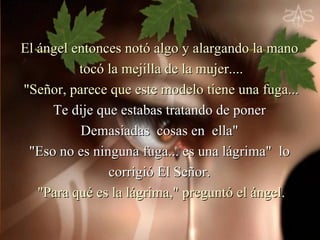 El ángel entonces notó algo y alargando la mano
          tocó la mejilla de la mujer....
"Señor, parece que este modelo tiene una fuga...
     Te dije que estabas tratando de poner
          Demasiadas cosas en ella"
 "Eso no es ninguna fuga... es una lágrima" lo
               corrigió El Señor.
   "Para qué es la lágrima," preguntó el ángel.
 