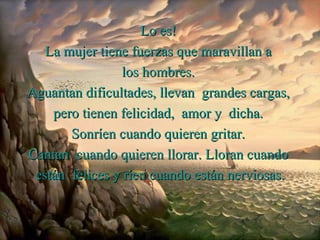 Lo es!
   La mujer tiene fuerzas que maravillan a
                 los hombres.
Aguantan dificultades, llevan grandes cargas,
    pero tienen felicidad, amor y dicha.
       Sonríen cuando quieren gritar.
Cantan cuando quieren llorar. Lloran cuando
 están felices y ríen cuando están nerviosas.
 