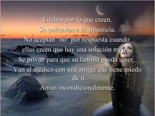 Luchan por lo que creen.
         Se enfrentan a la injusticia.
   No aceptan "no" por respuesta cuando
  ellas creen que hay una solución mejor.
 Se privan para que su familia pueda tener.
Van al médico con una amiga que tiene miedo
                     de ir.
         Aman incondicionalmente.
 