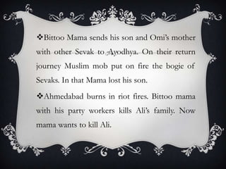 Bittoo Mama sends his son and Omi’s mother
with other Sevak to Ayodhya. On their return
journey Muslim mob put on fire the bogie of
Sevaks. In that Mama lost his son.
Ahmedabad burns in riot fires. Bittoo mama
with his party workers kills Ali’s family. Now
mama wants to kill Ali.

 