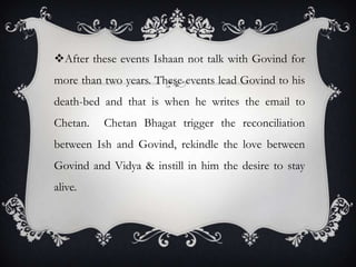 After these events Ishaan not talk with Govind for
more than two years. These events lead Govind to his
death-bed and that is when he writes the email to
Chetan.

Chetan Bhagat trigger the reconciliation

between Ish and Govind, rekindle the love between
Govind and Vidya & instill in him the desire to stay
alive.

 